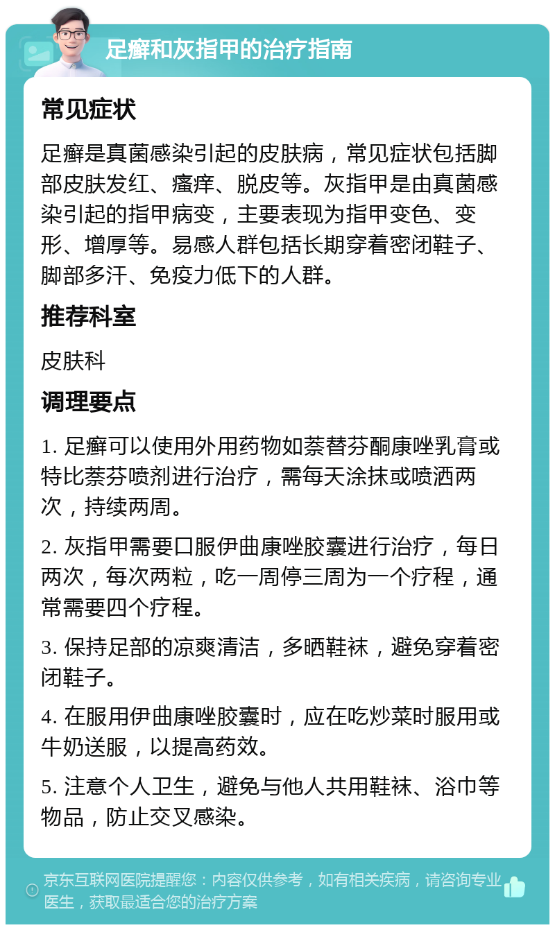 足癣和灰指甲的治疗指南 常见症状 足癣是真菌感染引起的皮肤病，常见症状包括脚部皮肤发红、瘙痒、脱皮等。灰指甲是由真菌感染引起的指甲病变，主要表现为指甲变色、变形、增厚等。易感人群包括长期穿着密闭鞋子、脚部多汗、免疫力低下的人群。 推荐科室 皮肤科 调理要点 1. 足癣可以使用外用药物如萘替芬酮康唑乳膏或特比萘芬喷剂进行治疗，需每天涂抹或喷洒两次，持续两周。 2. 灰指甲需要口服伊曲康唑胶囊进行治疗，每日两次，每次两粒，吃一周停三周为一个疗程，通常需要四个疗程。 3. 保持足部的凉爽清洁，多晒鞋袜，避免穿着密闭鞋子。 4. 在服用伊曲康唑胶囊时，应在吃炒菜时服用或牛奶送服，以提高药效。 5. 注意个人卫生，避免与他人共用鞋袜、浴巾等物品，防止交叉感染。