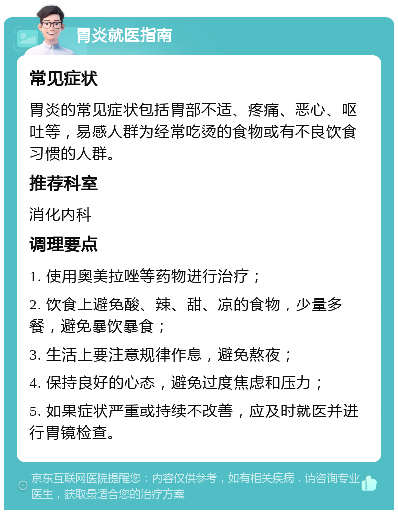 胃炎就医指南 常见症状 胃炎的常见症状包括胃部不适、疼痛、恶心、呕吐等，易感人群为经常吃烫的食物或有不良饮食习惯的人群。 推荐科室 消化内科 调理要点 1. 使用奥美拉唑等药物进行治疗； 2. 饮食上避免酸、辣、甜、凉的食物，少量多餐，避免暴饮暴食； 3. 生活上要注意规律作息，避免熬夜； 4. 保持良好的心态，避免过度焦虑和压力； 5. 如果症状严重或持续不改善，应及时就医并进行胃镜检查。