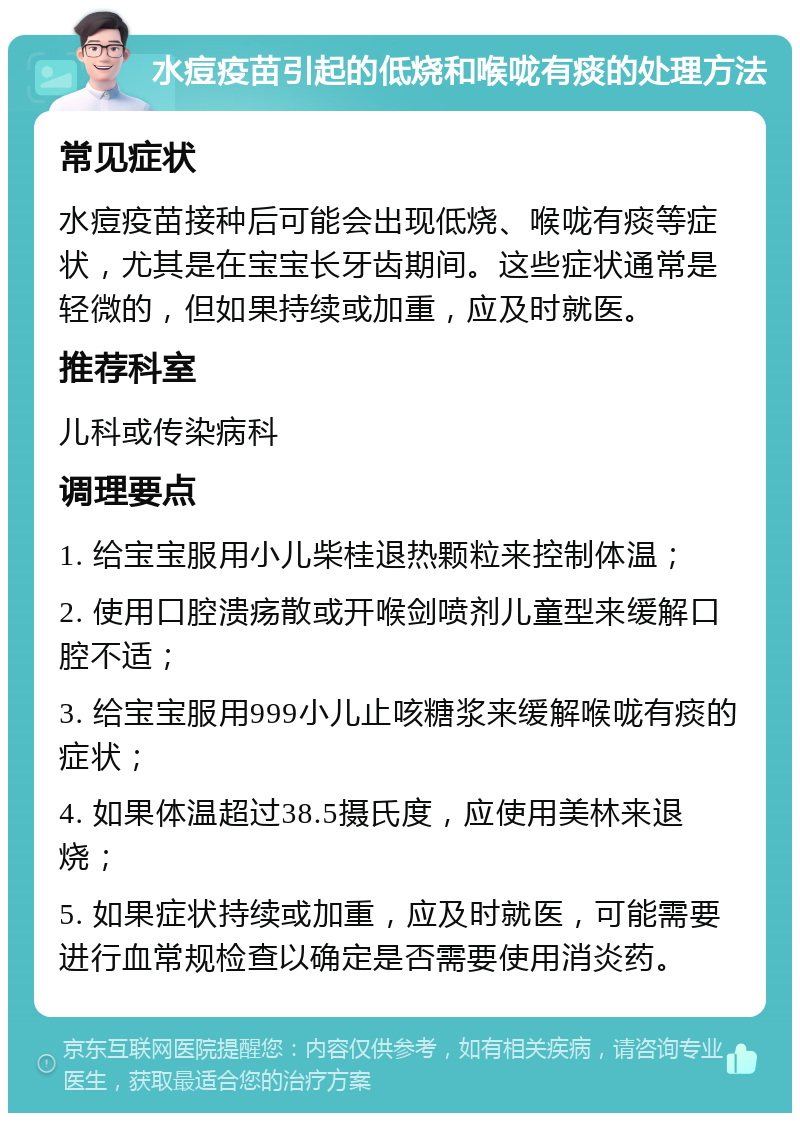 水痘疫苗引起的低烧和喉咙有痰的处理方法 常见症状 水痘疫苗接种后可能会出现低烧、喉咙有痰等症状，尤其是在宝宝长牙齿期间。这些症状通常是轻微的，但如果持续或加重，应及时就医。 推荐科室 儿科或传染病科 调理要点 1. 给宝宝服用小儿柴桂退热颗粒来控制体温； 2. 使用口腔溃疡散或开喉剑喷剂儿童型来缓解口腔不适； 3. 给宝宝服用999小儿止咳糖浆来缓解喉咙有痰的症状； 4. 如果体温超过38.5摄氏度，应使用美林来退烧； 5. 如果症状持续或加重，应及时就医，可能需要进行血常规检查以确定是否需要使用消炎药。