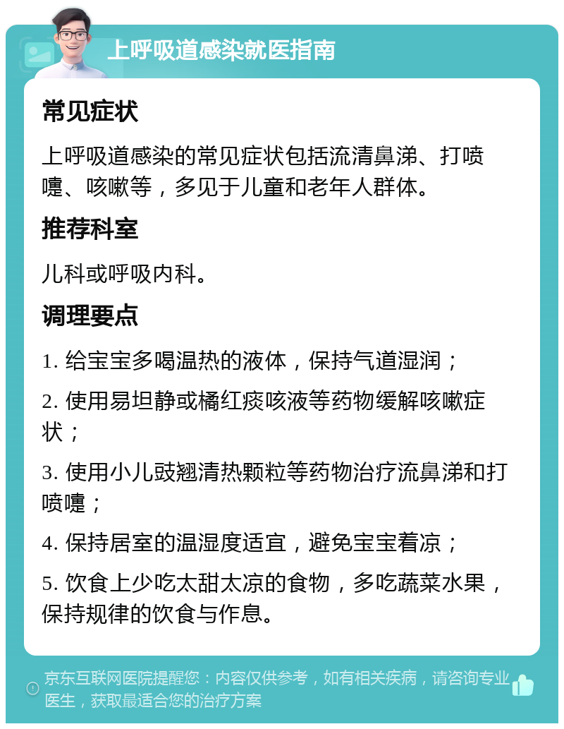 上呼吸道感染就医指南 常见症状 上呼吸道感染的常见症状包括流清鼻涕、打喷嚏、咳嗽等，多见于儿童和老年人群体。 推荐科室 儿科或呼吸内科。 调理要点 1. 给宝宝多喝温热的液体，保持气道湿润； 2. 使用易坦静或橘红痰咳液等药物缓解咳嗽症状； 3. 使用小儿豉翘清热颗粒等药物治疗流鼻涕和打喷嚏； 4. 保持居室的温湿度适宜，避免宝宝着凉； 5. 饮食上少吃太甜太凉的食物，多吃蔬菜水果，保持规律的饮食与作息。