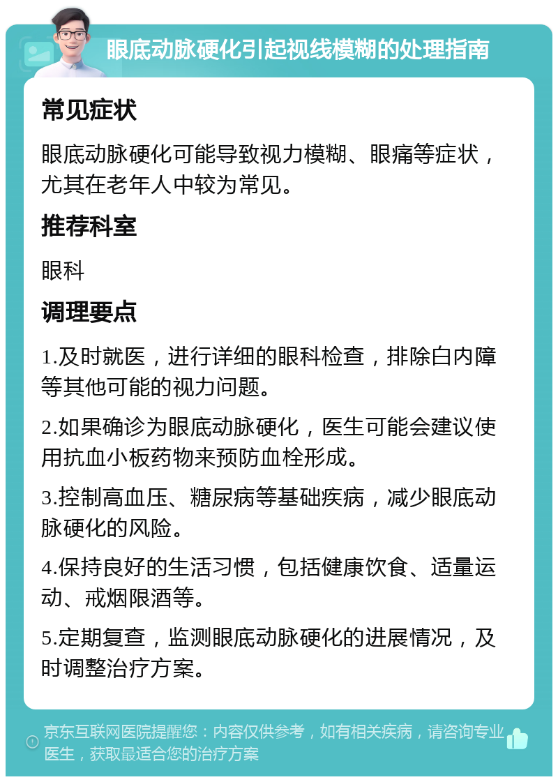 眼底动脉硬化引起视线模糊的处理指南 常见症状 眼底动脉硬化可能导致视力模糊、眼痛等症状，尤其在老年人中较为常见。 推荐科室 眼科 调理要点 1.及时就医，进行详细的眼科检查，排除白内障等其他可能的视力问题。 2.如果确诊为眼底动脉硬化，医生可能会建议使用抗血小板药物来预防血栓形成。 3.控制高血压、糖尿病等基础疾病，减少眼底动脉硬化的风险。 4.保持良好的生活习惯，包括健康饮食、适量运动、戒烟限酒等。 5.定期复查，监测眼底动脉硬化的进展情况，及时调整治疗方案。