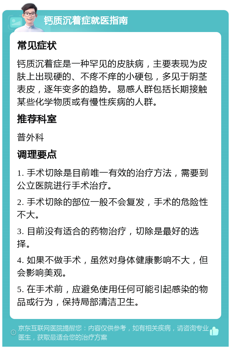 钙质沉着症就医指南 常见症状 钙质沉着症是一种罕见的皮肤病，主要表现为皮肤上出现硬的、不疼不痒的小硬包，多见于阴茎表皮，逐年变多的趋势。易感人群包括长期接触某些化学物质或有慢性疾病的人群。 推荐科室 普外科 调理要点 1. 手术切除是目前唯一有效的治疗方法，需要到公立医院进行手术治疗。 2. 手术切除的部位一般不会复发，手术的危险性不大。 3. 目前没有适合的药物治疗，切除是最好的选择。 4. 如果不做手术，虽然对身体健康影响不大，但会影响美观。 5. 在手术前，应避免使用任何可能引起感染的物品或行为，保持局部清洁卫生。