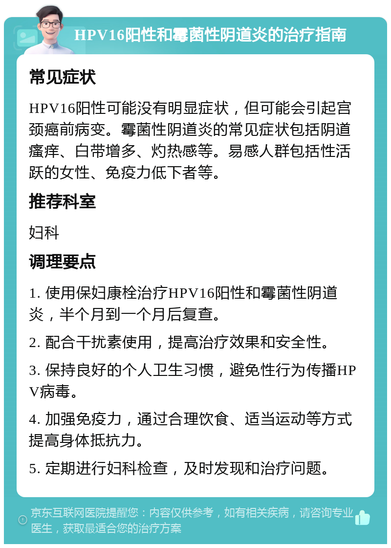 HPV16阳性和霉菌性阴道炎的治疗指南 常见症状 HPV16阳性可能没有明显症状，但可能会引起宫颈癌前病变。霉菌性阴道炎的常见症状包括阴道瘙痒、白带增多、灼热感等。易感人群包括性活跃的女性、免疫力低下者等。 推荐科室 妇科 调理要点 1. 使用保妇康栓治疗HPV16阳性和霉菌性阴道炎，半个月到一个月后复查。 2. 配合干扰素使用，提高治疗效果和安全性。 3. 保持良好的个人卫生习惯，避免性行为传播HPV病毒。 4. 加强免疫力，通过合理饮食、适当运动等方式提高身体抵抗力。 5. 定期进行妇科检查，及时发现和治疗问题。