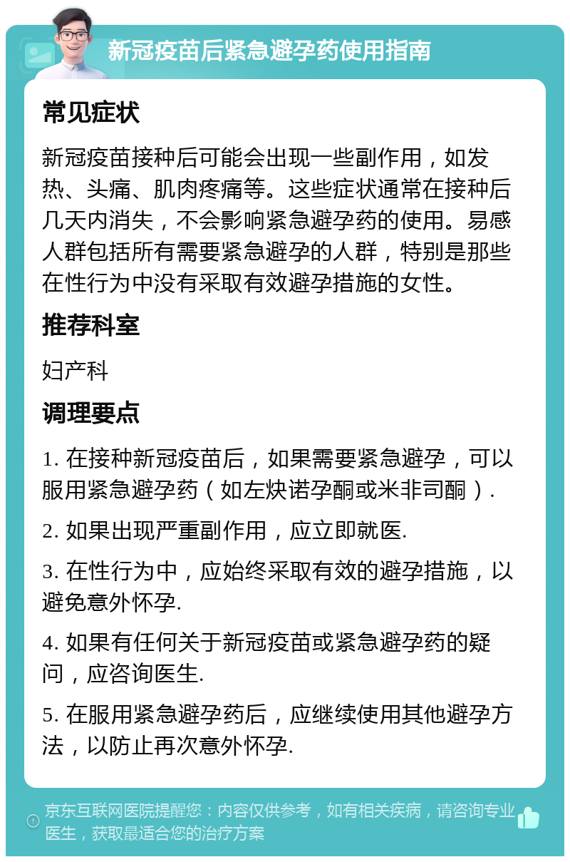 新冠疫苗后紧急避孕药使用指南 常见症状 新冠疫苗接种后可能会出现一些副作用，如发热、头痛、肌肉疼痛等。这些症状通常在接种后几天内消失，不会影响紧急避孕药的使用。易感人群包括所有需要紧急避孕的人群，特别是那些在性行为中没有采取有效避孕措施的女性。 推荐科室 妇产科 调理要点 1. 在接种新冠疫苗后，如果需要紧急避孕，可以服用紧急避孕药（如左炔诺孕酮或米非司酮）. 2. 如果出现严重副作用，应立即就医. 3. 在性行为中，应始终采取有效的避孕措施，以避免意外怀孕. 4. 如果有任何关于新冠疫苗或紧急避孕药的疑问，应咨询医生. 5. 在服用紧急避孕药后，应继续使用其他避孕方法，以防止再次意外怀孕.