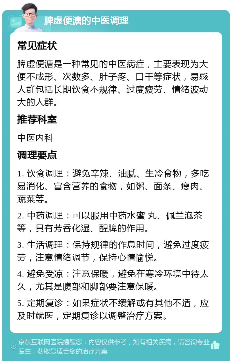 脾虚便溏的中医调理 常见症状 脾虚便溏是一种常见的中医病症，主要表现为大便不成形、次数多、肚子疼、口干等症状，易感人群包括长期饮食不规律、过度疲劳、情绪波动大的人群。 推荐科室 中医内科 调理要点 1. 饮食调理：避免辛辣、油腻、生冷食物，多吃易消化、富含营养的食物，如粥、面条、瘦肉、蔬菜等。 2. 中药调理：可以服用中药水蜜 丸、佩兰泡茶等，具有芳香化湿、醒脾的作用。 3. 生活调理：保持规律的作息时间，避免过度疲劳，注意情绪调节，保持心情愉悦。 4. 避免受凉：注意保暖，避免在寒冷环境中待太久，尤其是腹部和脚部要注意保暖。 5. 定期复诊：如果症状不缓解或有其他不适，应及时就医，定期复诊以调整治疗方案。