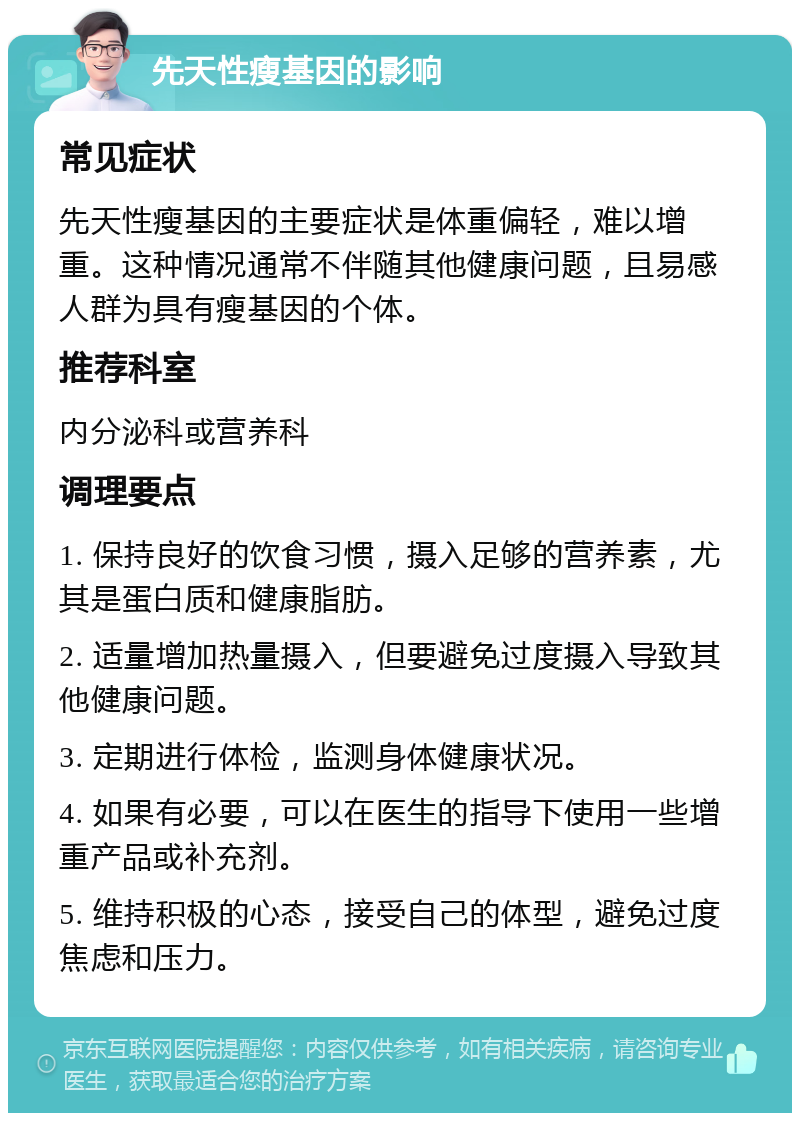 先天性瘦基因的影响 常见症状 先天性瘦基因的主要症状是体重偏轻，难以增重。这种情况通常不伴随其他健康问题，且易感人群为具有瘦基因的个体。 推荐科室 内分泌科或营养科 调理要点 1. 保持良好的饮食习惯，摄入足够的营养素，尤其是蛋白质和健康脂肪。 2. 适量增加热量摄入，但要避免过度摄入导致其他健康问题。 3. 定期进行体检，监测身体健康状况。 4. 如果有必要，可以在医生的指导下使用一些增重产品或补充剂。 5. 维持积极的心态，接受自己的体型，避免过度焦虑和压力。