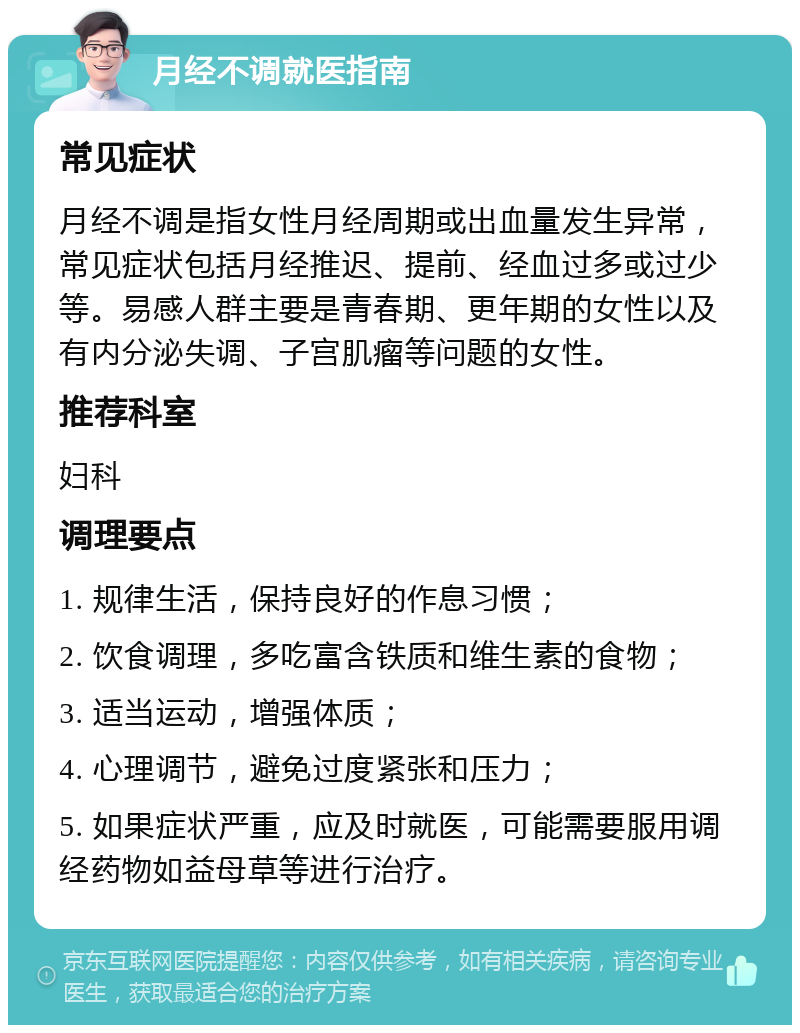 月经不调就医指南 常见症状 月经不调是指女性月经周期或出血量发生异常，常见症状包括月经推迟、提前、经血过多或过少等。易感人群主要是青春期、更年期的女性以及有内分泌失调、子宫肌瘤等问题的女性。 推荐科室 妇科 调理要点 1. 规律生活，保持良好的作息习惯； 2. 饮食调理，多吃富含铁质和维生素的食物； 3. 适当运动，增强体质； 4. 心理调节，避免过度紧张和压力； 5. 如果症状严重，应及时就医，可能需要服用调经药物如益母草等进行治疗。