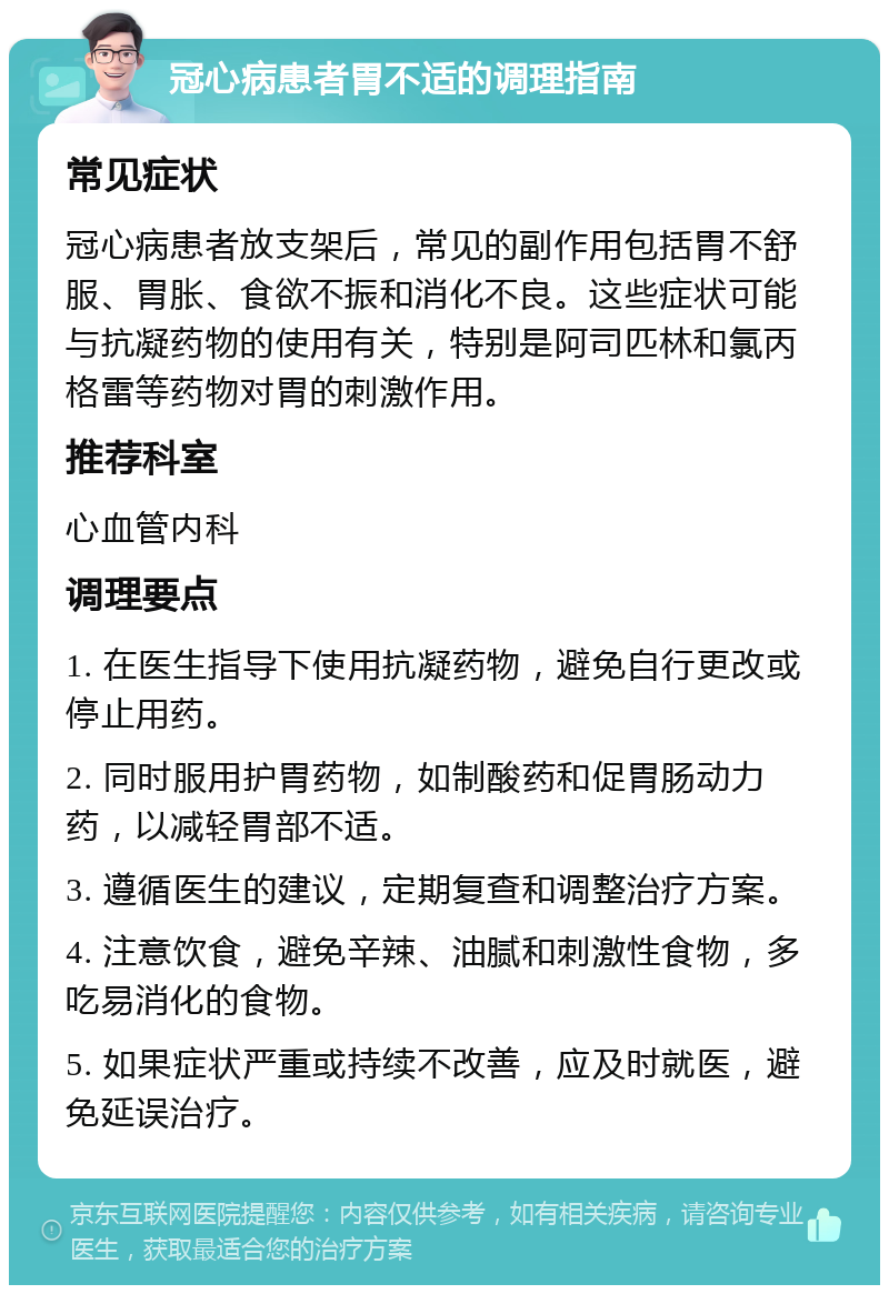 冠心病患者胃不适的调理指南 常见症状 冠心病患者放支架后，常见的副作用包括胃不舒服、胃胀、食欲不振和消化不良。这些症状可能与抗凝药物的使用有关，特别是阿司匹林和氯丙格雷等药物对胃的刺激作用。 推荐科室 心血管内科 调理要点 1. 在医生指导下使用抗凝药物，避免自行更改或停止用药。 2. 同时服用护胃药物，如制酸药和促胃肠动力药，以减轻胃部不适。 3. 遵循医生的建议，定期复查和调整治疗方案。 4. 注意饮食，避免辛辣、油腻和刺激性食物，多吃易消化的食物。 5. 如果症状严重或持续不改善，应及时就医，避免延误治疗。