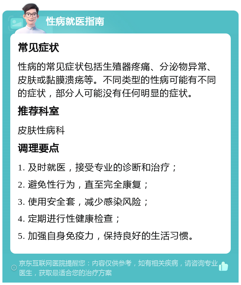 性病就医指南 常见症状 性病的常见症状包括生殖器疼痛、分泌物异常、皮肤或黏膜溃疡等。不同类型的性病可能有不同的症状，部分人可能没有任何明显的症状。 推荐科室 皮肤性病科 调理要点 1. 及时就医，接受专业的诊断和治疗； 2. 避免性行为，直至完全康复； 3. 使用安全套，减少感染风险； 4. 定期进行性健康检查； 5. 加强自身免疫力，保持良好的生活习惯。