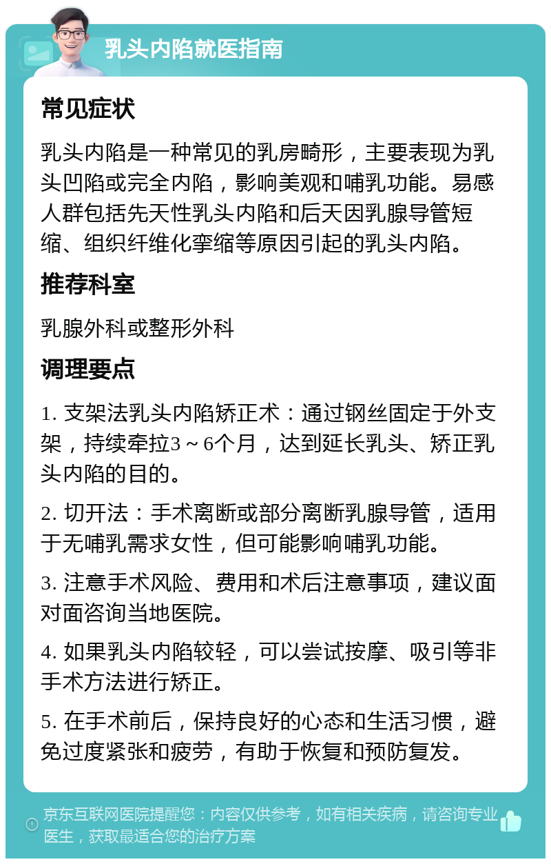 乳头内陷就医指南 常见症状 乳头内陷是一种常见的乳房畸形，主要表现为乳头凹陷或完全内陷，影响美观和哺乳功能。易感人群包括先天性乳头内陷和后天因乳腺导管短缩、组织纤维化挛缩等原因引起的乳头内陷。 推荐科室 乳腺外科或整形外科 调理要点 1. 支架法乳头内陷矫正术：通过钢丝固定于外支架，持续牵拉3～6个月，达到延长乳头、矫正乳头内陷的目的。 2. 切开法：手术离断或部分离断乳腺导管，适用于无哺乳需求女性，但可能影响哺乳功能。 3. 注意手术风险、费用和术后注意事项，建议面对面咨询当地医院。 4. 如果乳头内陷较轻，可以尝试按摩、吸引等非手术方法进行矫正。 5. 在手术前后，保持良好的心态和生活习惯，避免过度紧张和疲劳，有助于恢复和预防复发。