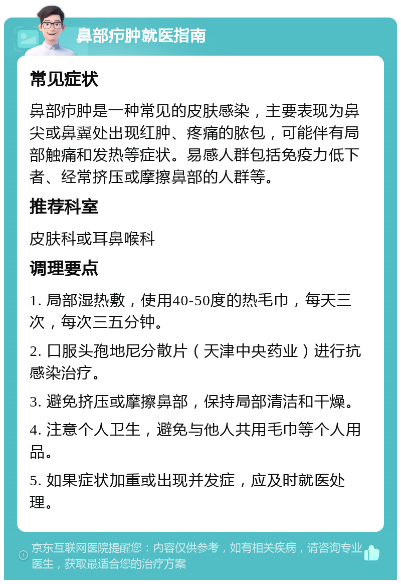 鼻部疖肿就医指南 常见症状 鼻部疖肿是一种常见的皮肤感染，主要表现为鼻尖或鼻翼处出现红肿、疼痛的脓包，可能伴有局部触痛和发热等症状。易感人群包括免疫力低下者、经常挤压或摩擦鼻部的人群等。 推荐科室 皮肤科或耳鼻喉科 调理要点 1. 局部湿热敷，使用40-50度的热毛巾，每天三次，每次三五分钟。 2. 口服头孢地尼分散片（天津中央药业）进行抗感染治疗。 3. 避免挤压或摩擦鼻部，保持局部清洁和干燥。 4. 注意个人卫生，避免与他人共用毛巾等个人用品。 5. 如果症状加重或出现并发症，应及时就医处理。