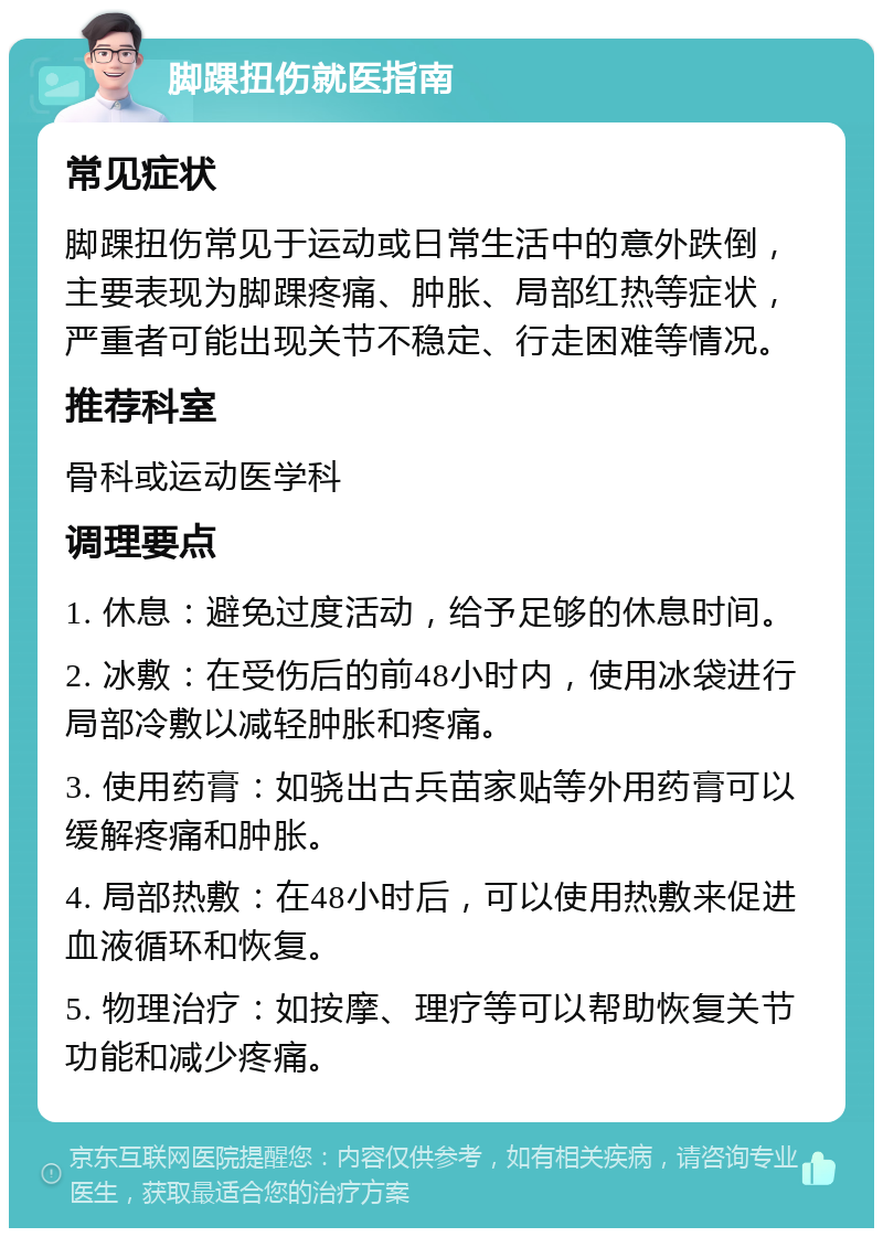 脚踝扭伤就医指南 常见症状 脚踝扭伤常见于运动或日常生活中的意外跌倒，主要表现为脚踝疼痛、肿胀、局部红热等症状，严重者可能出现关节不稳定、行走困难等情况。 推荐科室 骨科或运动医学科 调理要点 1. 休息：避免过度活动，给予足够的休息时间。 2. 冰敷：在受伤后的前48小时内，使用冰袋进行局部冷敷以减轻肿胀和疼痛。 3. 使用药膏：如骁出古兵苗家贴等外用药膏可以缓解疼痛和肿胀。 4. 局部热敷：在48小时后，可以使用热敷来促进血液循环和恢复。 5. 物理治疗：如按摩、理疗等可以帮助恢复关节功能和减少疼痛。