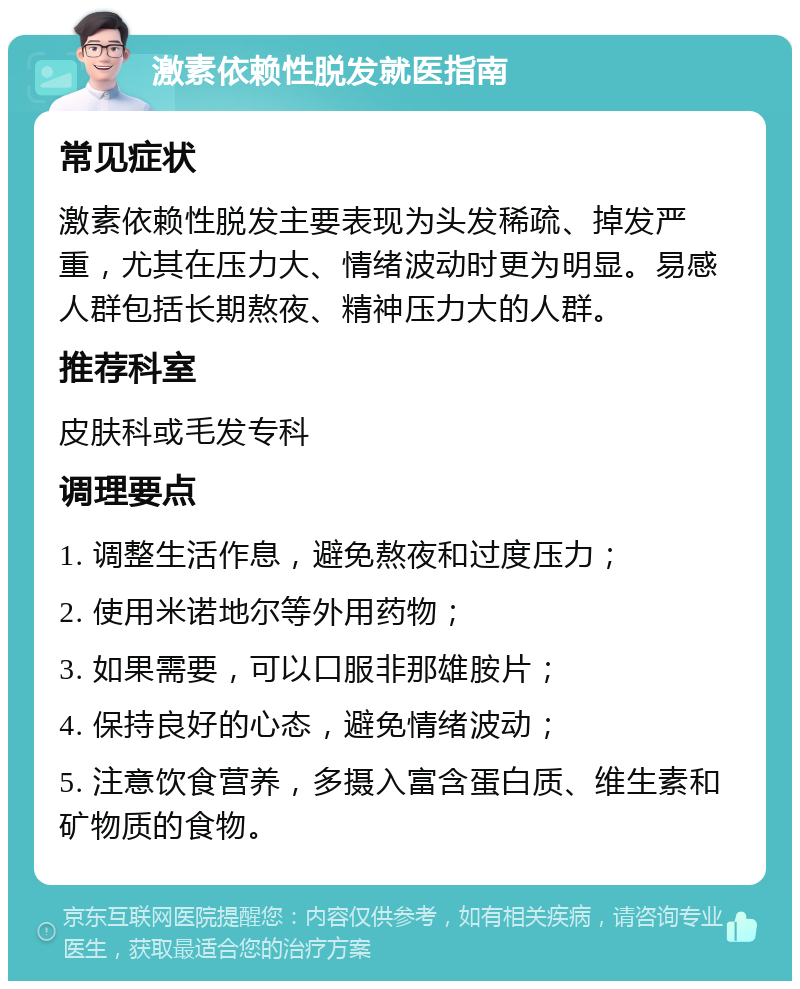 激素依赖性脱发就医指南 常见症状 激素依赖性脱发主要表现为头发稀疏、掉发严重，尤其在压力大、情绪波动时更为明显。易感人群包括长期熬夜、精神压力大的人群。 推荐科室 皮肤科或毛发专科 调理要点 1. 调整生活作息，避免熬夜和过度压力； 2. 使用米诺地尔等外用药物； 3. 如果需要，可以口服非那雄胺片； 4. 保持良好的心态，避免情绪波动； 5. 注意饮食营养，多摄入富含蛋白质、维生素和矿物质的食物。