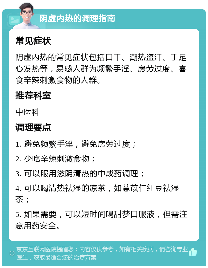 阴虚内热的调理指南 常见症状 阴虚内热的常见症状包括口干、潮热盗汗、手足心发热等，易感人群为频繁手淫、房劳过度、喜食辛辣刺激食物的人群。 推荐科室 中医科 调理要点 1. 避免频繁手淫，避免房劳过度； 2. 少吃辛辣刺激食物； 3. 可以服用滋阴清热的中成药调理； 4. 可以喝清热祛湿的凉茶，如薏苡仁红豆祛湿茶； 5. 如果需要，可以短时间喝甜梦口服液，但需注意用药安全。