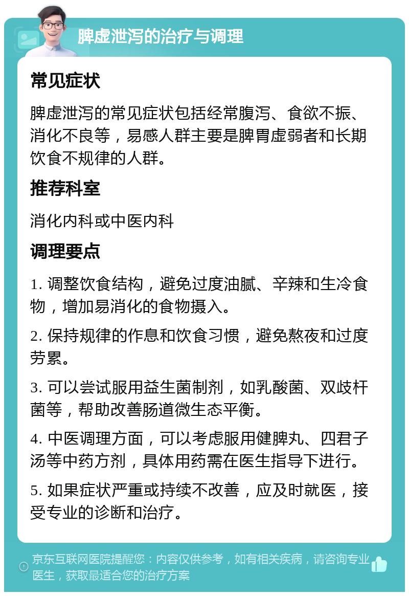 脾虚泄泻的治疗与调理 常见症状 脾虚泄泻的常见症状包括经常腹泻、食欲不振、消化不良等，易感人群主要是脾胃虚弱者和长期饮食不规律的人群。 推荐科室 消化内科或中医内科 调理要点 1. 调整饮食结构，避免过度油腻、辛辣和生冷食物，增加易消化的食物摄入。 2. 保持规律的作息和饮食习惯，避免熬夜和过度劳累。 3. 可以尝试服用益生菌制剂，如乳酸菌、双歧杆菌等，帮助改善肠道微生态平衡。 4. 中医调理方面，可以考虑服用健脾丸、四君子汤等中药方剂，具体用药需在医生指导下进行。 5. 如果症状严重或持续不改善，应及时就医，接受专业的诊断和治疗。