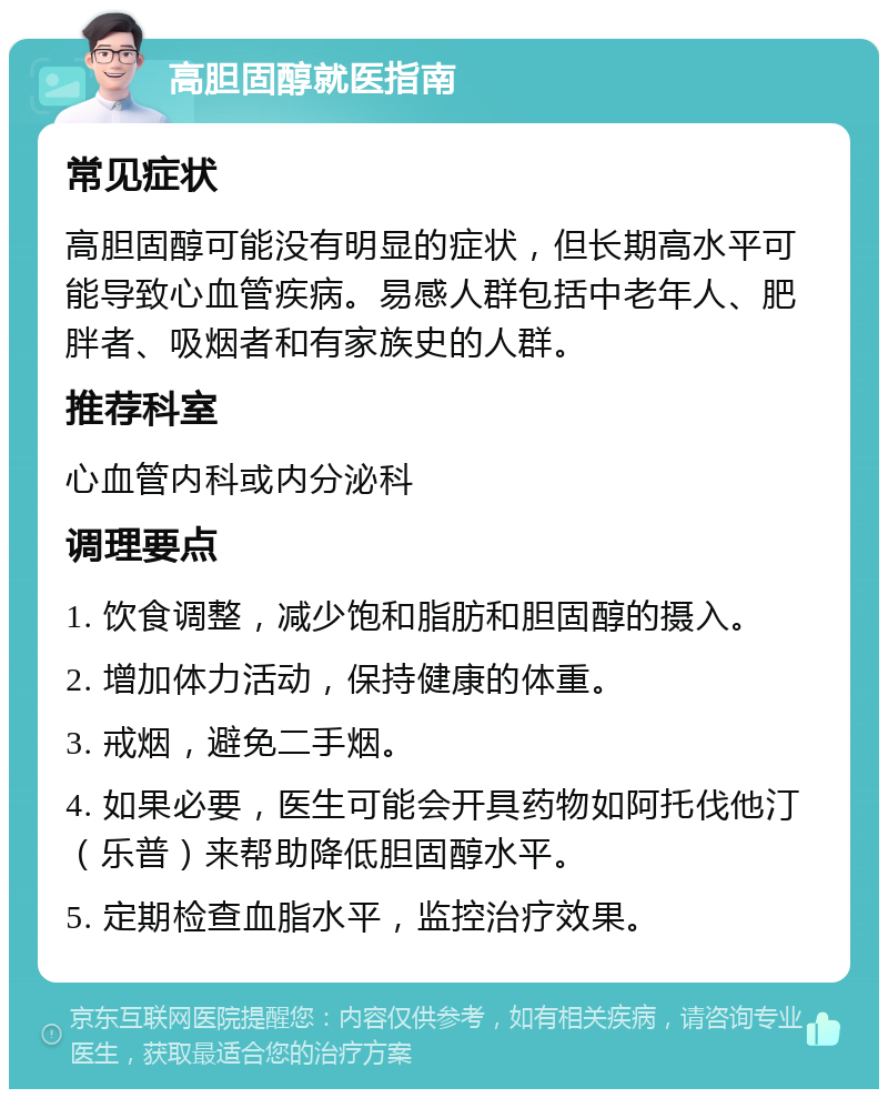 高胆固醇就医指南 常见症状 高胆固醇可能没有明显的症状，但长期高水平可能导致心血管疾病。易感人群包括中老年人、肥胖者、吸烟者和有家族史的人群。 推荐科室 心血管内科或内分泌科 调理要点 1. 饮食调整，减少饱和脂肪和胆固醇的摄入。 2. 增加体力活动，保持健康的体重。 3. 戒烟，避免二手烟。 4. 如果必要，医生可能会开具药物如阿托伐他汀（乐普）来帮助降低胆固醇水平。 5. 定期检查血脂水平，监控治疗效果。