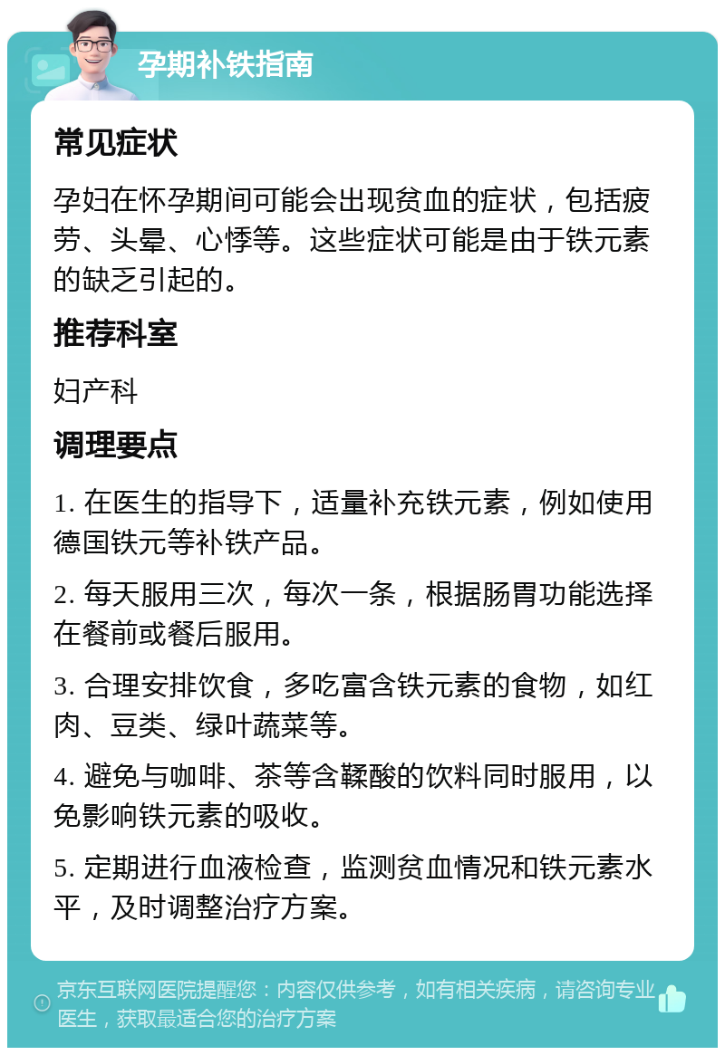 孕期补铁指南 常见症状 孕妇在怀孕期间可能会出现贫血的症状，包括疲劳、头晕、心悸等。这些症状可能是由于铁元素的缺乏引起的。 推荐科室 妇产科 调理要点 1. 在医生的指导下，适量补充铁元素，例如使用德国铁元等补铁产品。 2. 每天服用三次，每次一条，根据肠胃功能选择在餐前或餐后服用。 3. 合理安排饮食，多吃富含铁元素的食物，如红肉、豆类、绿叶蔬菜等。 4. 避免与咖啡、茶等含鞣酸的饮料同时服用，以免影响铁元素的吸收。 5. 定期进行血液检查，监测贫血情况和铁元素水平，及时调整治疗方案。