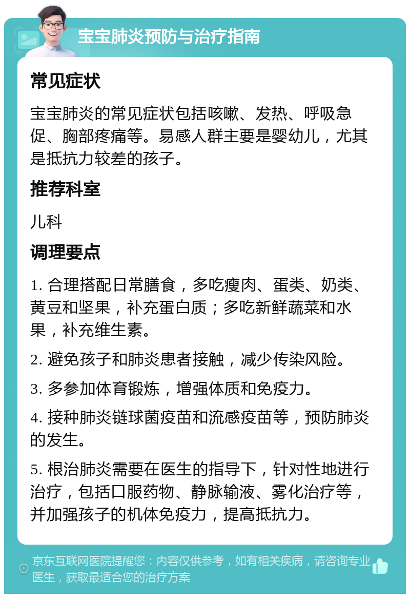 宝宝肺炎预防与治疗指南 常见症状 宝宝肺炎的常见症状包括咳嗽、发热、呼吸急促、胸部疼痛等。易感人群主要是婴幼儿，尤其是抵抗力较差的孩子。 推荐科室 儿科 调理要点 1. 合理搭配日常膳食，多吃瘦肉、蛋类、奶类、黄豆和坚果，补充蛋白质；多吃新鲜蔬菜和水果，补充维生素。 2. 避免孩子和肺炎患者接触，减少传染风险。 3. 多参加体育锻炼，增强体质和免疫力。 4. 接种肺炎链球菌疫苗和流感疫苗等，预防肺炎的发生。 5. 根治肺炎需要在医生的指导下，针对性地进行治疗，包括口服药物、静脉输液、雾化治疗等，并加强孩子的机体免疫力，提高抵抗力。