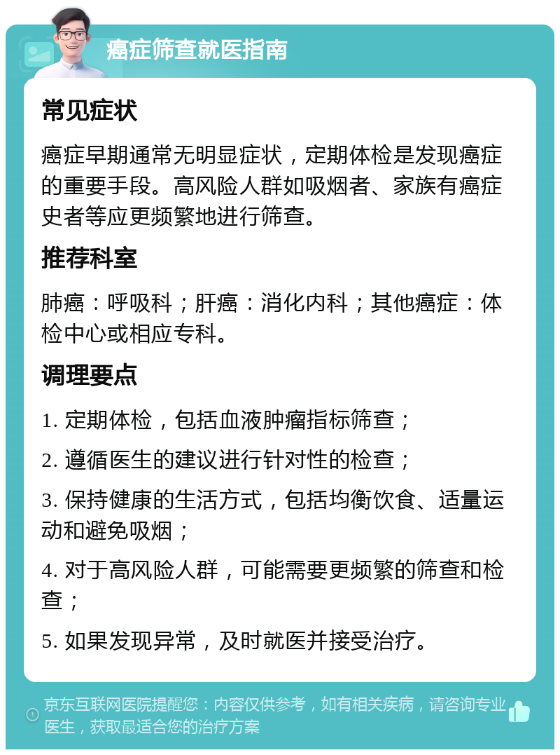 癌症筛查就医指南 常见症状 癌症早期通常无明显症状，定期体检是发现癌症的重要手段。高风险人群如吸烟者、家族有癌症史者等应更频繁地进行筛查。 推荐科室 肺癌：呼吸科；肝癌：消化内科；其他癌症：体检中心或相应专科。 调理要点 1. 定期体检，包括血液肿瘤指标筛查； 2. 遵循医生的建议进行针对性的检查； 3. 保持健康的生活方式，包括均衡饮食、适量运动和避免吸烟； 4. 对于高风险人群，可能需要更频繁的筛查和检查； 5. 如果发现异常，及时就医并接受治疗。