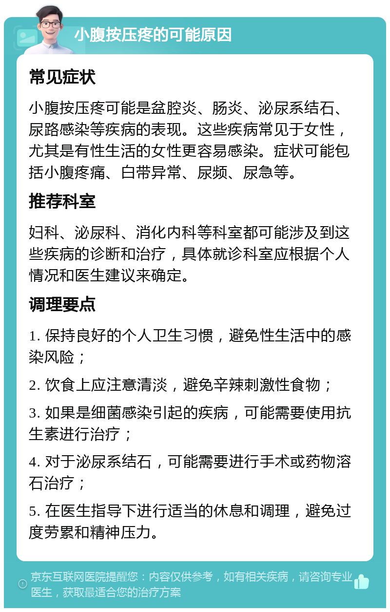 小腹按压疼的可能原因 常见症状 小腹按压疼可能是盆腔炎、肠炎、泌尿系结石、尿路感染等疾病的表现。这些疾病常见于女性，尤其是有性生活的女性更容易感染。症状可能包括小腹疼痛、白带异常、尿频、尿急等。 推荐科室 妇科、泌尿科、消化内科等科室都可能涉及到这些疾病的诊断和治疗，具体就诊科室应根据个人情况和医生建议来确定。 调理要点 1. 保持良好的个人卫生习惯，避免性生活中的感染风险； 2. 饮食上应注意清淡，避免辛辣刺激性食物； 3. 如果是细菌感染引起的疾病，可能需要使用抗生素进行治疗； 4. 对于泌尿系结石，可能需要进行手术或药物溶石治疗； 5. 在医生指导下进行适当的休息和调理，避免过度劳累和精神压力。