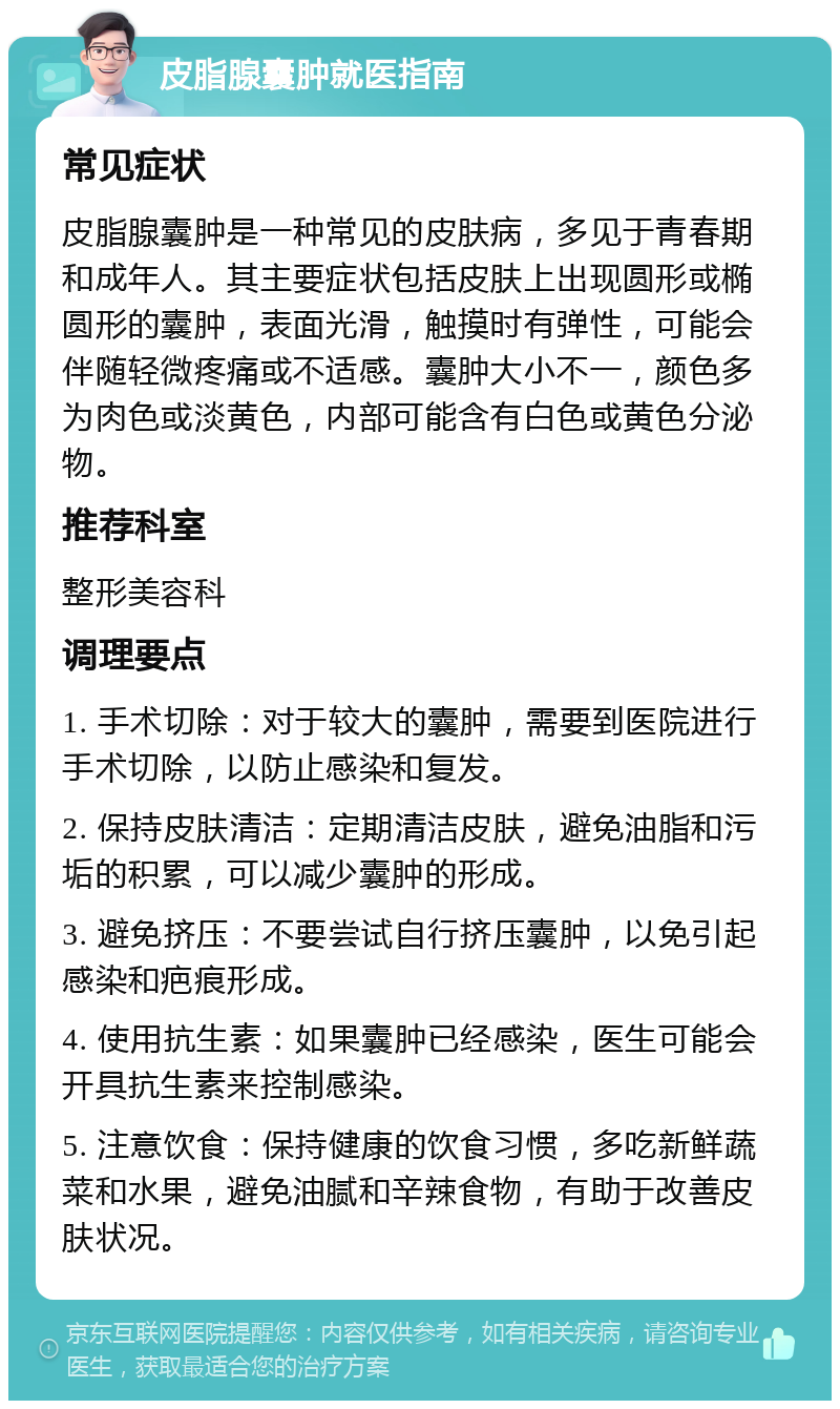 皮脂腺囊肿就医指南 常见症状 皮脂腺囊肿是一种常见的皮肤病，多见于青春期和成年人。其主要症状包括皮肤上出现圆形或椭圆形的囊肿，表面光滑，触摸时有弹性，可能会伴随轻微疼痛或不适感。囊肿大小不一，颜色多为肉色或淡黄色，内部可能含有白色或黄色分泌物。 推荐科室 整形美容科 调理要点 1. 手术切除：对于较大的囊肿，需要到医院进行手术切除，以防止感染和复发。 2. 保持皮肤清洁：定期清洁皮肤，避免油脂和污垢的积累，可以减少囊肿的形成。 3. 避免挤压：不要尝试自行挤压囊肿，以免引起感染和疤痕形成。 4. 使用抗生素：如果囊肿已经感染，医生可能会开具抗生素来控制感染。 5. 注意饮食：保持健康的饮食习惯，多吃新鲜蔬菜和水果，避免油腻和辛辣食物，有助于改善皮肤状况。