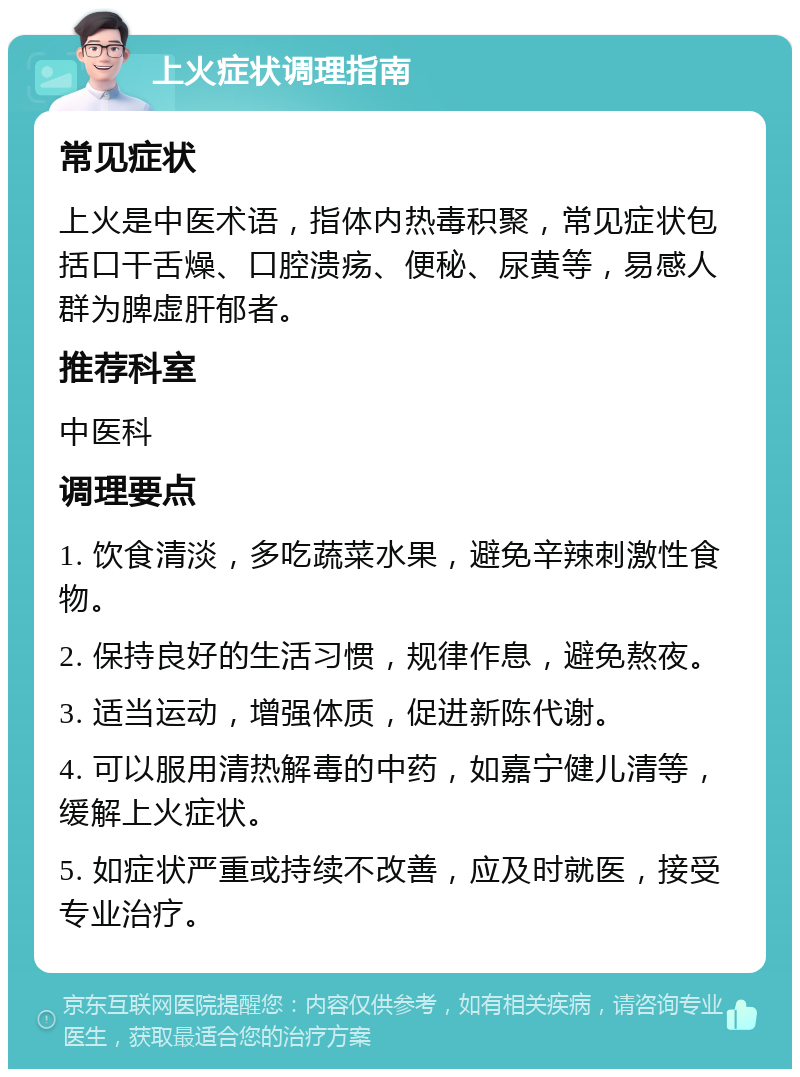 上火症状调理指南 常见症状 上火是中医术语，指体内热毒积聚，常见症状包括口干舌燥、口腔溃疡、便秘、尿黄等，易感人群为脾虚肝郁者。 推荐科室 中医科 调理要点 1. 饮食清淡，多吃蔬菜水果，避免辛辣刺激性食物。 2. 保持良好的生活习惯，规律作息，避免熬夜。 3. 适当运动，增强体质，促进新陈代谢。 4. 可以服用清热解毒的中药，如嘉宁健儿清等，缓解上火症状。 5. 如症状严重或持续不改善，应及时就医，接受专业治疗。