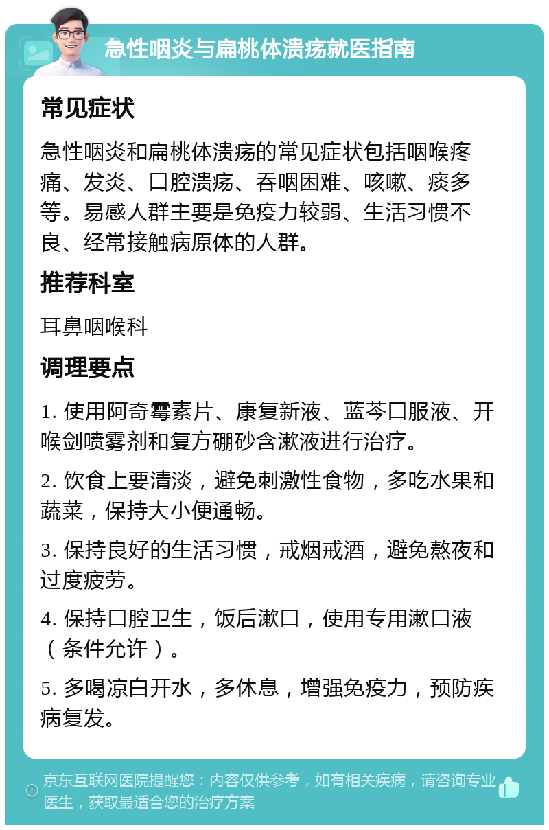 急性咽炎与扁桃体溃疡就医指南 常见症状 急性咽炎和扁桃体溃疡的常见症状包括咽喉疼痛、发炎、口腔溃疡、吞咽困难、咳嗽、痰多等。易感人群主要是免疫力较弱、生活习惯不良、经常接触病原体的人群。 推荐科室 耳鼻咽喉科 调理要点 1. 使用阿奇霉素片、康复新液、蓝芩口服液、开喉剑喷雾剂和复方硼砂含漱液进行治疗。 2. 饮食上要清淡，避免刺激性食物，多吃水果和蔬菜，保持大小便通畅。 3. 保持良好的生活习惯，戒烟戒酒，避免熬夜和过度疲劳。 4. 保持口腔卫生，饭后漱口，使用专用漱口液（条件允许）。 5. 多喝凉白开水，多休息，增强免疫力，预防疾病复发。