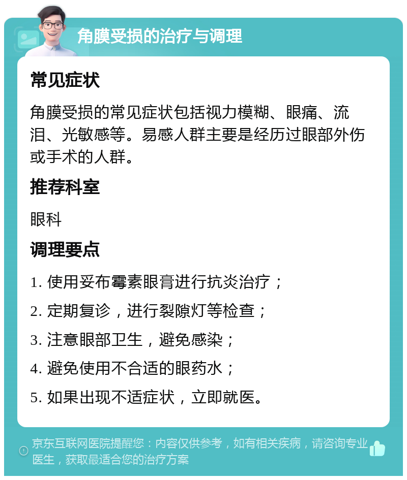 角膜受损的治疗与调理 常见症状 角膜受损的常见症状包括视力模糊、眼痛、流泪、光敏感等。易感人群主要是经历过眼部外伤或手术的人群。 推荐科室 眼科 调理要点 1. 使用妥布霉素眼膏进行抗炎治疗； 2. 定期复诊，进行裂隙灯等检查； 3. 注意眼部卫生，避免感染； 4. 避免使用不合适的眼药水； 5. 如果出现不适症状，立即就医。