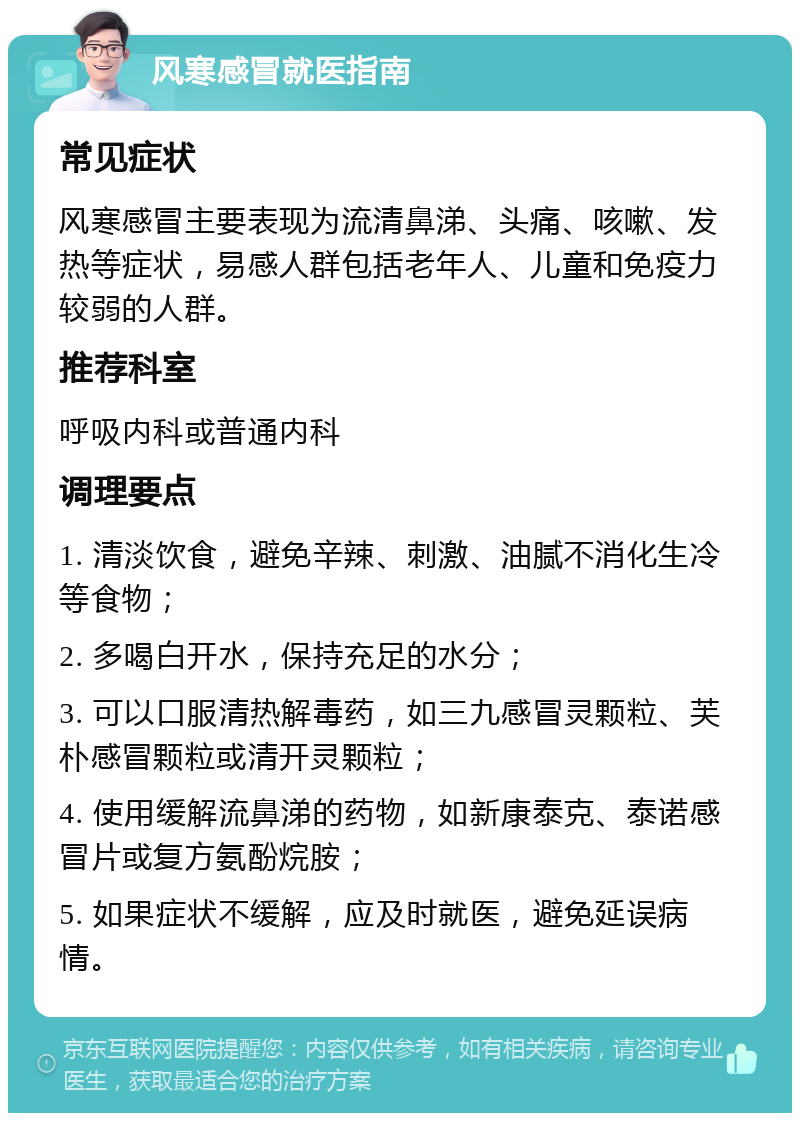 风寒感冒就医指南 常见症状 风寒感冒主要表现为流清鼻涕、头痛、咳嗽、发热等症状，易感人群包括老年人、儿童和免疫力较弱的人群。 推荐科室 呼吸内科或普通内科 调理要点 1. 清淡饮食，避免辛辣、刺激、油腻不消化生冷等食物； 2. 多喝白开水，保持充足的水分； 3. 可以口服清热解毒药，如三九感冒灵颗粒、芙朴感冒颗粒或清开灵颗粒； 4. 使用缓解流鼻涕的药物，如新康泰克、泰诺感冒片或复方氨酚烷胺； 5. 如果症状不缓解，应及时就医，避免延误病情。