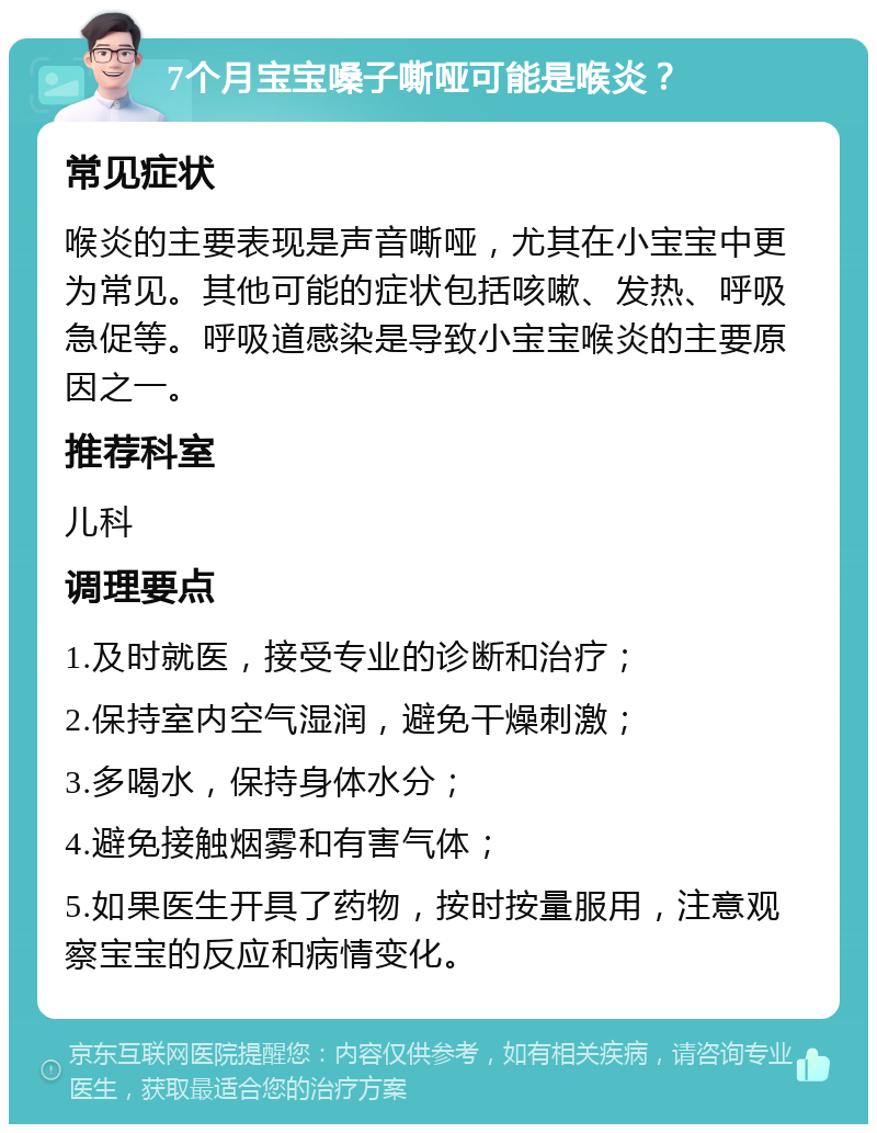 7个月宝宝嗓子嘶哑可能是喉炎？ 常见症状 喉炎的主要表现是声音嘶哑，尤其在小宝宝中更为常见。其他可能的症状包括咳嗽、发热、呼吸急促等。呼吸道感染是导致小宝宝喉炎的主要原因之一。 推荐科室 儿科 调理要点 1.及时就医，接受专业的诊断和治疗； 2.保持室内空气湿润，避免干燥刺激； 3.多喝水，保持身体水分； 4.避免接触烟雾和有害气体； 5.如果医生开具了药物，按时按量服用，注意观察宝宝的反应和病情变化。