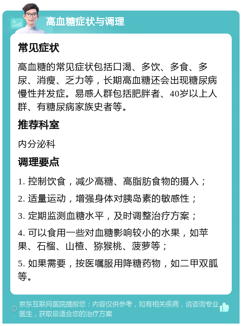 高血糖症状与调理 常见症状 高血糖的常见症状包括口渴、多饮、多食、多尿、消瘦、乏力等，长期高血糖还会出现糖尿病慢性并发症。易感人群包括肥胖者、40岁以上人群、有糖尿病家族史者等。 推荐科室 内分泌科 调理要点 1. 控制饮食，减少高糖、高脂肪食物的摄入； 2. 适量运动，增强身体对胰岛素的敏感性； 3. 定期监测血糖水平，及时调整治疗方案； 4. 可以食用一些对血糖影响较小的水果，如苹果、石榴、山楂、猕猴桃、菠萝等； 5. 如果需要，按医嘱服用降糖药物，如二甲双胍等。