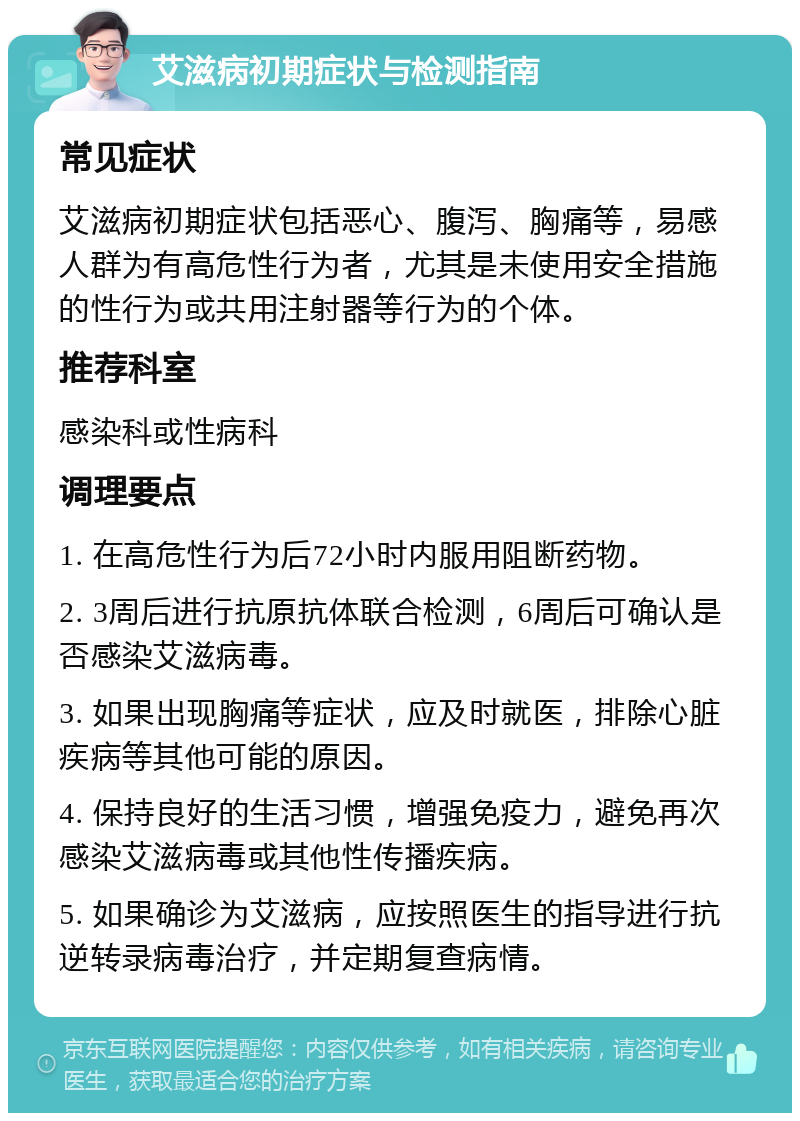 艾滋病初期症状与检测指南 常见症状 艾滋病初期症状包括恶心、腹泻、胸痛等，易感人群为有高危性行为者，尤其是未使用安全措施的性行为或共用注射器等行为的个体。 推荐科室 感染科或性病科 调理要点 1. 在高危性行为后72小时内服用阻断药物。 2. 3周后进行抗原抗体联合检测，6周后可确认是否感染艾滋病毒。 3. 如果出现胸痛等症状，应及时就医，排除心脏疾病等其他可能的原因。 4. 保持良好的生活习惯，增强免疫力，避免再次感染艾滋病毒或其他性传播疾病。 5. 如果确诊为艾滋病，应按照医生的指导进行抗逆转录病毒治疗，并定期复查病情。