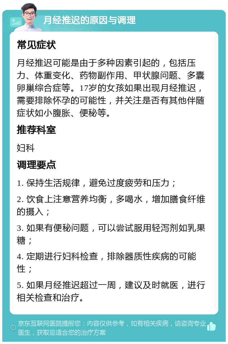 月经推迟的原因与调理 常见症状 月经推迟可能是由于多种因素引起的，包括压力、体重变化、药物副作用、甲状腺问题、多囊卵巢综合症等。17岁的女孩如果出现月经推迟，需要排除怀孕的可能性，并关注是否有其他伴随症状如小腹胀、便秘等。 推荐科室 妇科 调理要点 1. 保持生活规律，避免过度疲劳和压力； 2. 饮食上注意营养均衡，多喝水，增加膳食纤维的摄入； 3. 如果有便秘问题，可以尝试服用轻泻剂如乳果糖； 4. 定期进行妇科检查，排除器质性疾病的可能性； 5. 如果月经推迟超过一周，建议及时就医，进行相关检查和治疗。