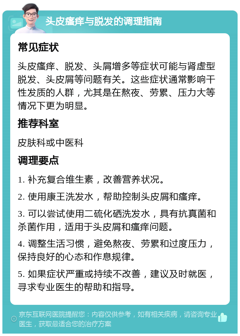 头皮瘙痒与脱发的调理指南 常见症状 头皮瘙痒、脱发、头屑增多等症状可能与肾虚型脱发、头皮屑等问题有关。这些症状通常影响干性发质的人群，尤其是在熬夜、劳累、压力大等情况下更为明显。 推荐科室 皮肤科或中医科 调理要点 1. 补充复合维生素，改善营养状况。 2. 使用康王洗发水，帮助控制头皮屑和瘙痒。 3. 可以尝试使用二硫化硒洗发水，具有抗真菌和杀菌作用，适用于头皮屑和瘙痒问题。 4. 调整生活习惯，避免熬夜、劳累和过度压力，保持良好的心态和作息规律。 5. 如果症状严重或持续不改善，建议及时就医，寻求专业医生的帮助和指导。