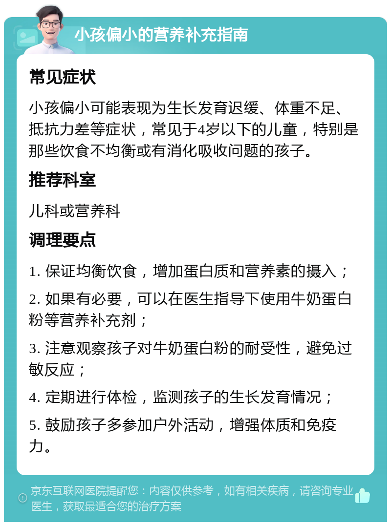 小孩偏小的营养补充指南 常见症状 小孩偏小可能表现为生长发育迟缓、体重不足、抵抗力差等症状，常见于4岁以下的儿童，特别是那些饮食不均衡或有消化吸收问题的孩子。 推荐科室 儿科或营养科 调理要点 1. 保证均衡饮食，增加蛋白质和营养素的摄入； 2. 如果有必要，可以在医生指导下使用牛奶蛋白粉等营养补充剂； 3. 注意观察孩子对牛奶蛋白粉的耐受性，避免过敏反应； 4. 定期进行体检，监测孩子的生长发育情况； 5. 鼓励孩子多参加户外活动，增强体质和免疫力。