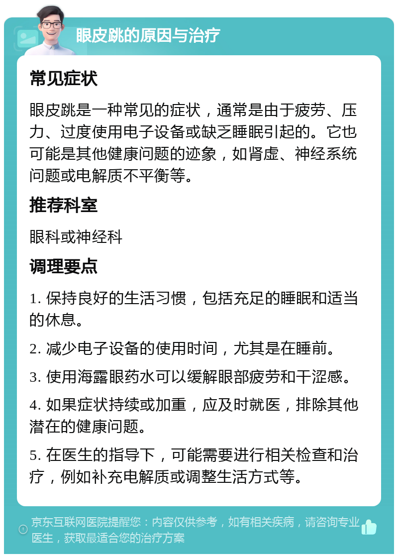 眼皮跳的原因与治疗 常见症状 眼皮跳是一种常见的症状，通常是由于疲劳、压力、过度使用电子设备或缺乏睡眠引起的。它也可能是其他健康问题的迹象，如肾虚、神经系统问题或电解质不平衡等。 推荐科室 眼科或神经科 调理要点 1. 保持良好的生活习惯，包括充足的睡眠和适当的休息。 2. 减少电子设备的使用时间，尤其是在睡前。 3. 使用海露眼药水可以缓解眼部疲劳和干涩感。 4. 如果症状持续或加重，应及时就医，排除其他潜在的健康问题。 5. 在医生的指导下，可能需要进行相关检查和治疗，例如补充电解质或调整生活方式等。