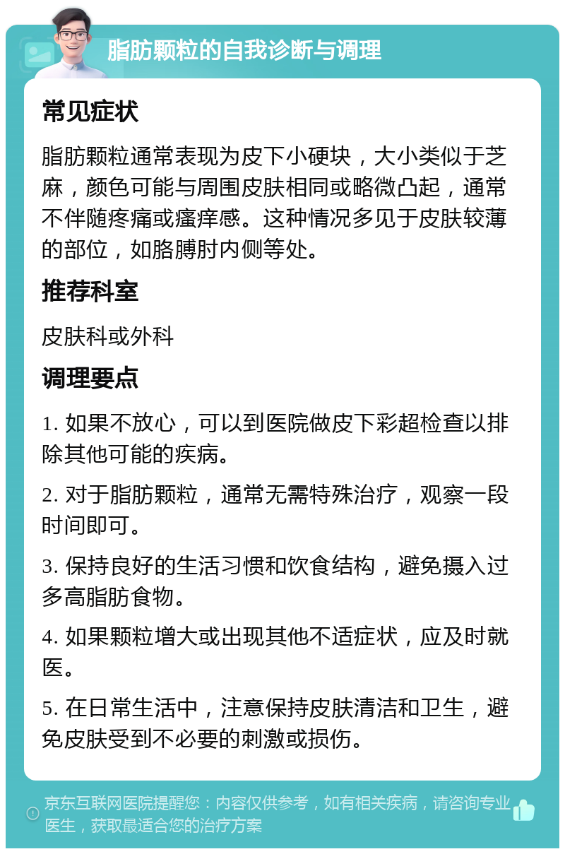 脂肪颗粒的自我诊断与调理 常见症状 脂肪颗粒通常表现为皮下小硬块，大小类似于芝麻，颜色可能与周围皮肤相同或略微凸起，通常不伴随疼痛或瘙痒感。这种情况多见于皮肤较薄的部位，如胳膊肘内侧等处。 推荐科室 皮肤科或外科 调理要点 1. 如果不放心，可以到医院做皮下彩超检查以排除其他可能的疾病。 2. 对于脂肪颗粒，通常无需特殊治疗，观察一段时间即可。 3. 保持良好的生活习惯和饮食结构，避免摄入过多高脂肪食物。 4. 如果颗粒增大或出现其他不适症状，应及时就医。 5. 在日常生活中，注意保持皮肤清洁和卫生，避免皮肤受到不必要的刺激或损伤。