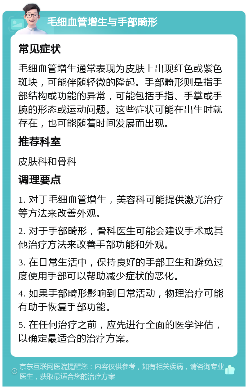 毛细血管增生与手部畸形 常见症状 毛细血管增生通常表现为皮肤上出现红色或紫色斑块，可能伴随轻微的隆起。手部畸形则是指手部结构或功能的异常，可能包括手指、手掌或手腕的形态或运动问题。这些症状可能在出生时就存在，也可能随着时间发展而出现。 推荐科室 皮肤科和骨科 调理要点 1. 对于毛细血管增生，美容科可能提供激光治疗等方法来改善外观。 2. 对于手部畸形，骨科医生可能会建议手术或其他治疗方法来改善手部功能和外观。 3. 在日常生活中，保持良好的手部卫生和避免过度使用手部可以帮助减少症状的恶化。 4. 如果手部畸形影响到日常活动，物理治疗可能有助于恢复手部功能。 5. 在任何治疗之前，应先进行全面的医学评估，以确定最适合的治疗方案。