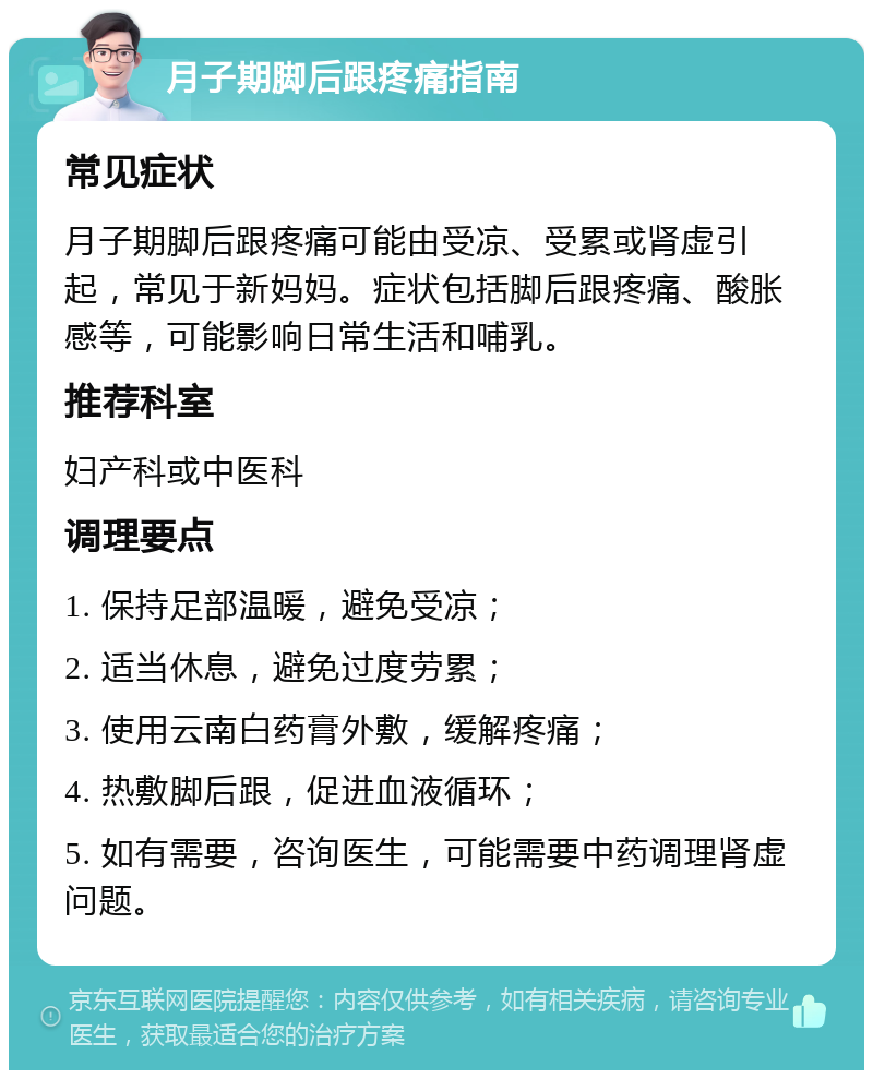 月子期脚后跟疼痛指南 常见症状 月子期脚后跟疼痛可能由受凉、受累或肾虚引起，常见于新妈妈。症状包括脚后跟疼痛、酸胀感等，可能影响日常生活和哺乳。 推荐科室 妇产科或中医科 调理要点 1. 保持足部温暖，避免受凉； 2. 适当休息，避免过度劳累； 3. 使用云南白药膏外敷，缓解疼痛； 4. 热敷脚后跟，促进血液循环； 5. 如有需要，咨询医生，可能需要中药调理肾虚问题。