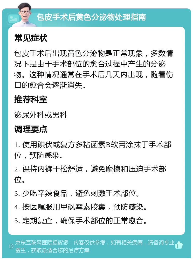 包皮手术后黄色分泌物处理指南 常见症状 包皮手术后出现黄色分泌物是正常现象，多数情况下是由于手术部位的愈合过程中产生的分泌物。这种情况通常在手术后几天内出现，随着伤口的愈合会逐渐消失。 推荐科室 泌尿外科或男科 调理要点 1. 使用碘伏或复方多粘菌素B软膏涂抹于手术部位，预防感染。 2. 保持内裤干松舒适，避免摩擦和压迫手术部位。 3. 少吃辛辣食品，避免刺激手术部位。 4. 按医嘱服用甲砜霉素胶囊，预防感染。 5. 定期复查，确保手术部位的正常愈合。