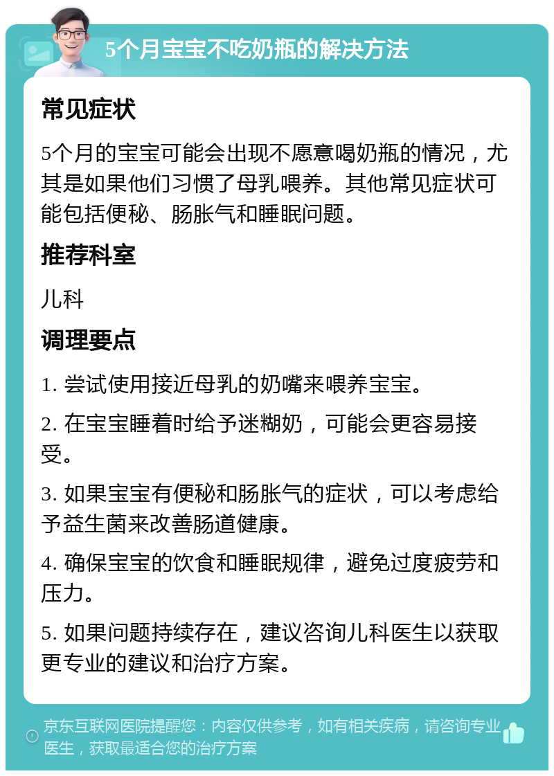 5个月宝宝不吃奶瓶的解决方法 常见症状 5个月的宝宝可能会出现不愿意喝奶瓶的情况，尤其是如果他们习惯了母乳喂养。其他常见症状可能包括便秘、肠胀气和睡眠问题。 推荐科室 儿科 调理要点 1. 尝试使用接近母乳的奶嘴来喂养宝宝。 2. 在宝宝睡着时给予迷糊奶，可能会更容易接受。 3. 如果宝宝有便秘和肠胀气的症状，可以考虑给予益生菌来改善肠道健康。 4. 确保宝宝的饮食和睡眠规律，避免过度疲劳和压力。 5. 如果问题持续存在，建议咨询儿科医生以获取更专业的建议和治疗方案。