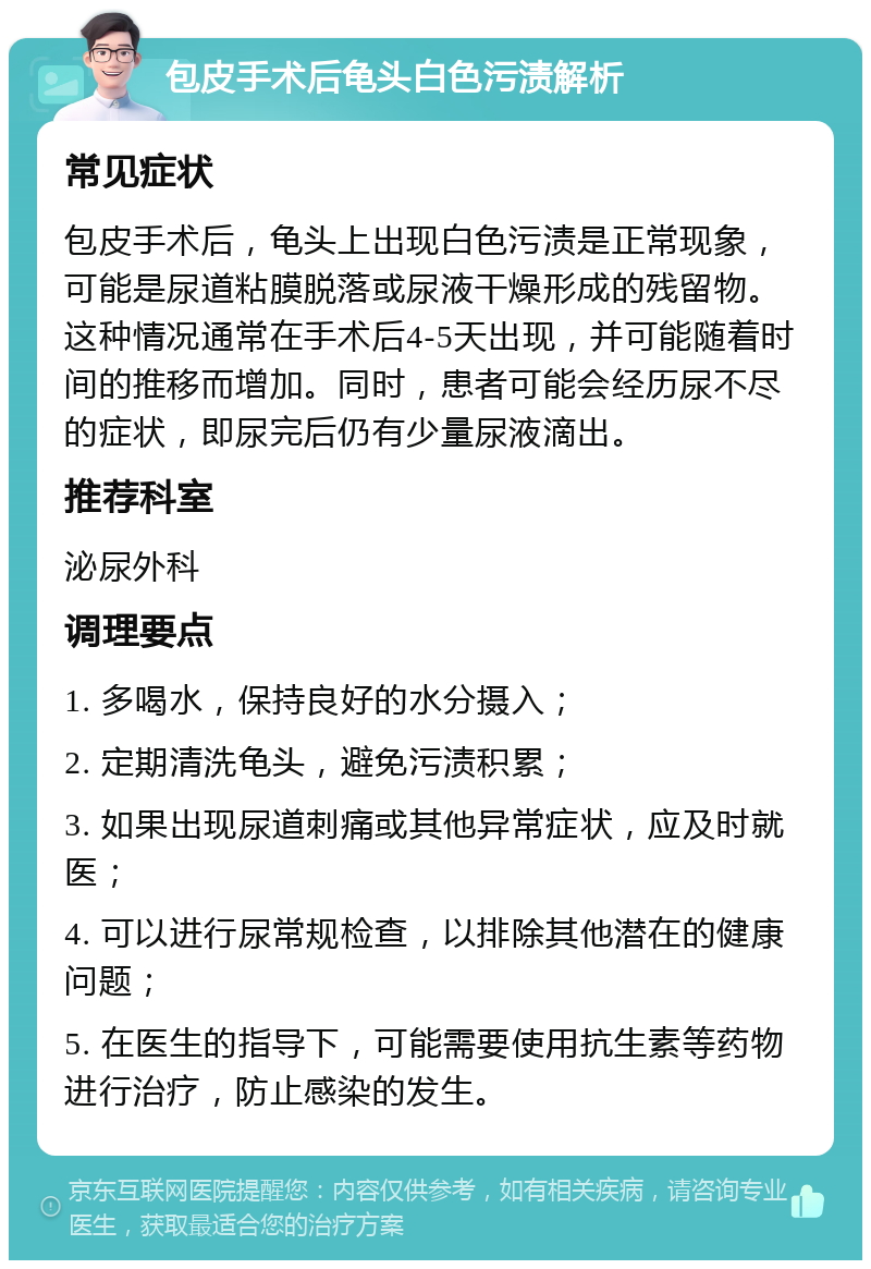 包皮手术后龟头白色污渍解析 常见症状 包皮手术后，龟头上出现白色污渍是正常现象，可能是尿道粘膜脱落或尿液干燥形成的残留物。这种情况通常在手术后4-5天出现，并可能随着时间的推移而增加。同时，患者可能会经历尿不尽的症状，即尿完后仍有少量尿液滴出。 推荐科室 泌尿外科 调理要点 1. 多喝水，保持良好的水分摄入； 2. 定期清洗龟头，避免污渍积累； 3. 如果出现尿道刺痛或其他异常症状，应及时就医； 4. 可以进行尿常规检查，以排除其他潜在的健康问题； 5. 在医生的指导下，可能需要使用抗生素等药物进行治疗，防止感染的发生。