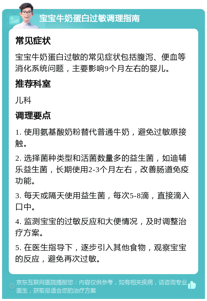 宝宝牛奶蛋白过敏调理指南 常见症状 宝宝牛奶蛋白过敏的常见症状包括腹泻、便血等消化系统问题，主要影响9个月左右的婴儿。 推荐科室 儿科 调理要点 1. 使用氨基酸奶粉替代普通牛奶，避免过敏原接触。 2. 选择菌种类型和活菌数量多的益生菌，如迪辅乐益生菌，长期使用2-3个月左右，改善肠道免疫功能。 3. 每天或隔天使用益生菌，每次5-8滴，直接滴入口中。 4. 监测宝宝的过敏反应和大便情况，及时调整治疗方案。 5. 在医生指导下，逐步引入其他食物，观察宝宝的反应，避免再次过敏。