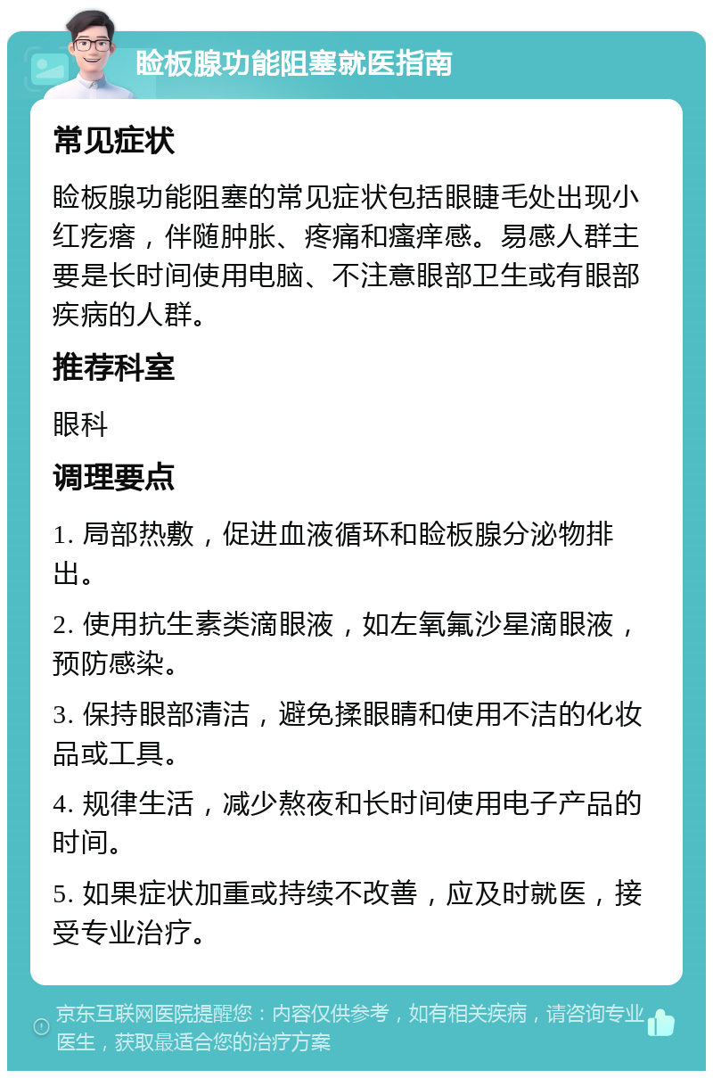 睑板腺功能阻塞就医指南 常见症状 睑板腺功能阻塞的常见症状包括眼睫毛处出现小红疙瘩，伴随肿胀、疼痛和瘙痒感。易感人群主要是长时间使用电脑、不注意眼部卫生或有眼部疾病的人群。 推荐科室 眼科 调理要点 1. 局部热敷，促进血液循环和睑板腺分泌物排出。 2. 使用抗生素类滴眼液，如左氧氟沙星滴眼液，预防感染。 3. 保持眼部清洁，避免揉眼睛和使用不洁的化妆品或工具。 4. 规律生活，减少熬夜和长时间使用电子产品的时间。 5. 如果症状加重或持续不改善，应及时就医，接受专业治疗。