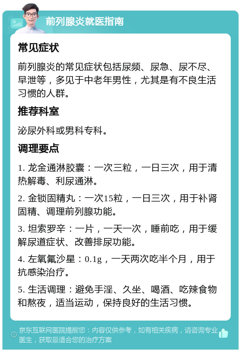 前列腺炎就医指南 常见症状 前列腺炎的常见症状包括尿频、尿急、尿不尽、早泄等，多见于中老年男性，尤其是有不良生活习惯的人群。 推荐科室 泌尿外科或男科专科。 调理要点 1. 龙金通淋胶囊：一次三粒，一日三次，用于清热解毒、利尿通淋。 2. 金锁固精丸：一次15粒，一日三次，用于补肾固精、调理前列腺功能。 3. 坦索罗辛：一片，一天一次，睡前吃，用于缓解尿道症状、改善排尿功能。 4. 左氧氟沙星：0.1g，一天两次吃半个月，用于抗感染治疗。 5. 生活调理：避免手淫、久坐、喝酒、吃辣食物和熬夜，适当运动，保持良好的生活习惯。