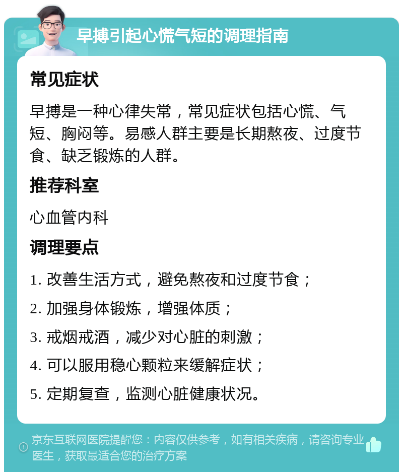 早搏引起心慌气短的调理指南 常见症状 早搏是一种心律失常，常见症状包括心慌、气短、胸闷等。易感人群主要是长期熬夜、过度节食、缺乏锻炼的人群。 推荐科室 心血管内科 调理要点 1. 改善生活方式，避免熬夜和过度节食； 2. 加强身体锻炼，增强体质； 3. 戒烟戒酒，减少对心脏的刺激； 4. 可以服用稳心颗粒来缓解症状； 5. 定期复查，监测心脏健康状况。