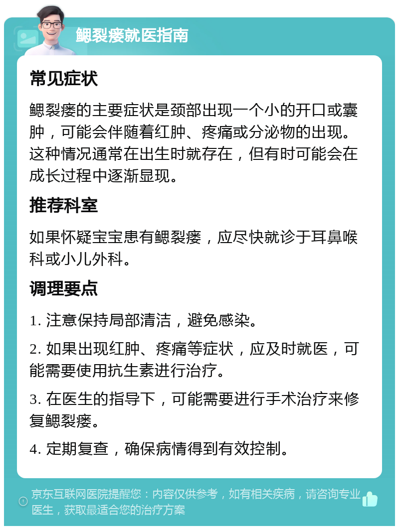 鳃裂瘘就医指南 常见症状 鳃裂瘘的主要症状是颈部出现一个小的开口或囊肿，可能会伴随着红肿、疼痛或分泌物的出现。这种情况通常在出生时就存在，但有时可能会在成长过程中逐渐显现。 推荐科室 如果怀疑宝宝患有鳃裂瘘，应尽快就诊于耳鼻喉科或小儿外科。 调理要点 1. 注意保持局部清洁，避免感染。 2. 如果出现红肿、疼痛等症状，应及时就医，可能需要使用抗生素进行治疗。 3. 在医生的指导下，可能需要进行手术治疗来修复鳃裂瘘。 4. 定期复查，确保病情得到有效控制。