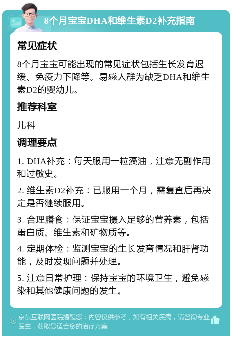 8个月宝宝DHA和维生素D2补充指南 常见症状 8个月宝宝可能出现的常见症状包括生长发育迟缓、免疫力下降等。易感人群为缺乏DHA和维生素D2的婴幼儿。 推荐科室 儿科 调理要点 1. DHA补充：每天服用一粒藻油，注意无副作用和过敏史。 2. 维生素D2补充：已服用一个月，需复查后再决定是否继续服用。 3. 合理膳食：保证宝宝摄入足够的营养素，包括蛋白质、维生素和矿物质等。 4. 定期体检：监测宝宝的生长发育情况和肝肾功能，及时发现问题并处理。 5. 注意日常护理：保持宝宝的环境卫生，避免感染和其他健康问题的发生。