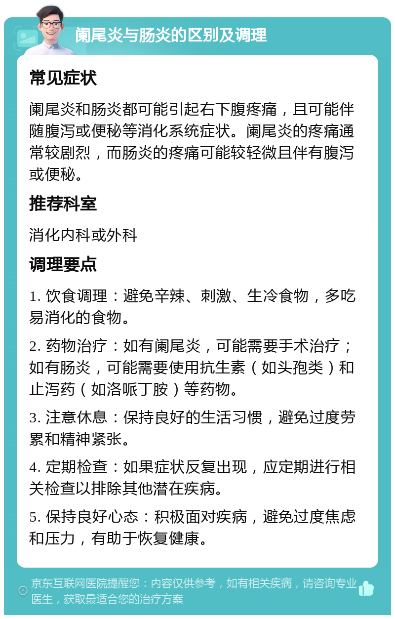 阑尾炎与肠炎的区别及调理 常见症状 阑尾炎和肠炎都可能引起右下腹疼痛，且可能伴随腹泻或便秘等消化系统症状。阑尾炎的疼痛通常较剧烈，而肠炎的疼痛可能较轻微且伴有腹泻或便秘。 推荐科室 消化内科或外科 调理要点 1. 饮食调理：避免辛辣、刺激、生冷食物，多吃易消化的食物。 2. 药物治疗：如有阑尾炎，可能需要手术治疗；如有肠炎，可能需要使用抗生素（如头孢类）和止泻药（如洛哌丁胺）等药物。 3. 注意休息：保持良好的生活习惯，避免过度劳累和精神紧张。 4. 定期检查：如果症状反复出现，应定期进行相关检查以排除其他潜在疾病。 5. 保持良好心态：积极面对疾病，避免过度焦虑和压力，有助于恢复健康。