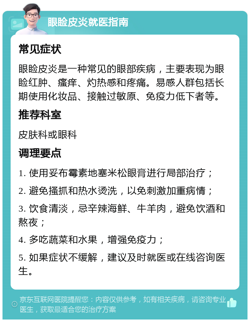 眼睑皮炎就医指南 常见症状 眼睑皮炎是一种常见的眼部疾病，主要表现为眼睑红肿、瘙痒、灼热感和疼痛。易感人群包括长期使用化妆品、接触过敏原、免疫力低下者等。 推荐科室 皮肤科或眼科 调理要点 1. 使用妥布霉素地塞米松眼膏进行局部治疗； 2. 避免搔抓和热水烫洗，以免刺激加重病情； 3. 饮食清淡，忌辛辣海鲜、牛羊肉，避免饮酒和熬夜； 4. 多吃蔬菜和水果，增强免疫力； 5. 如果症状不缓解，建议及时就医或在线咨询医生。